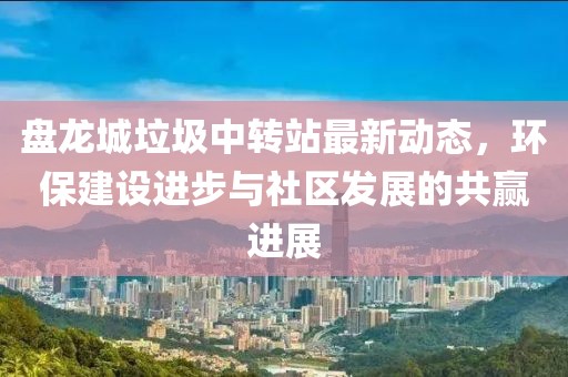 盤龍城垃圾中轉(zhuǎn)站最新動態(tài)，環(huán)保建設(shè)進步與社區(qū)發(fā)展的共贏進展