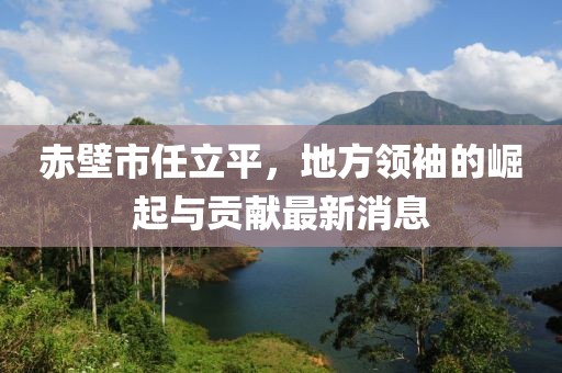 赤壁市任立平，地方領(lǐng)袖的崛起與貢獻(xiàn)最新消息