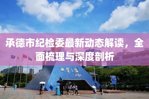 承德市紀(jì)檢委最新動態(tài)解讀，全面梳理與深度剖析