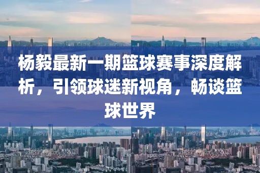 楊毅最新一期籃球賽事深度解析，引領球迷新視角，暢談籃球世界