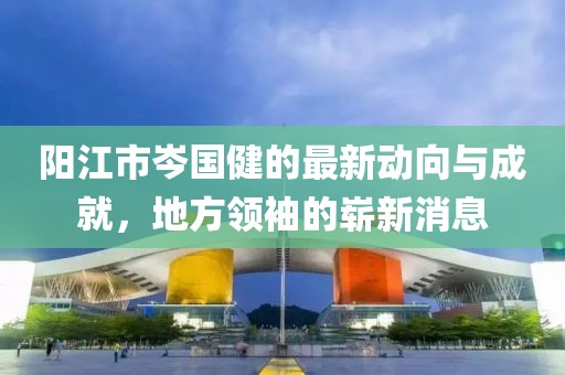 陽江市岑國健的最新動向與成就，地方領(lǐng)袖的嶄新消息