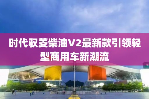 時代馭菱柴油V2最新款引領輕型商用車新潮流