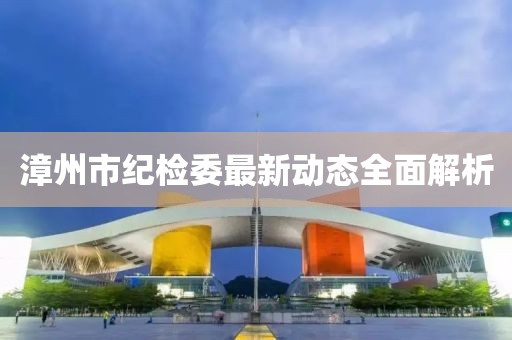 漳州市紀(jì)檢委最新動(dòng)態(tài)全面解析