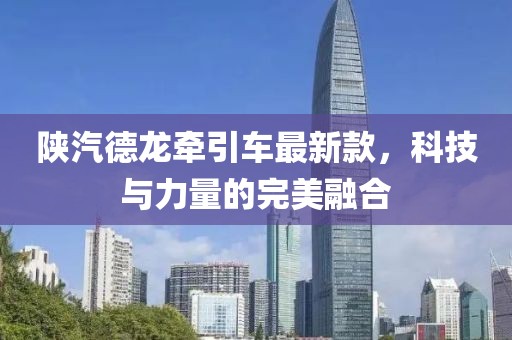 陜汽德龍牽引車(chē)最新款，科技與力量的完美融合