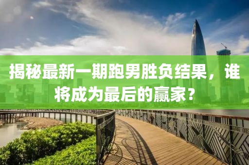 揭秘最新一期跑男勝負結果，誰將成為最后的贏家？