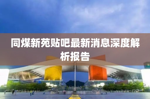 同煤新苑貼吧最新消息深度解析報告