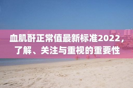 血肌酐正常值最新標(biāo)準(zhǔn)2022，了解、關(guān)注與重視的重要性
