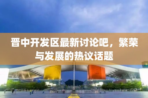晉中開發(fā)區(qū)最新討論吧，繁榮與發(fā)展的熱議話題