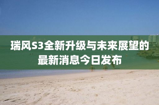 瑞風(fēng)S3全新升級與未來展望的最新消息今日發(fā)布