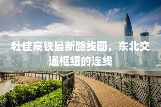 牡佳高鐵最新路線圖，東北交通樞紐的連線