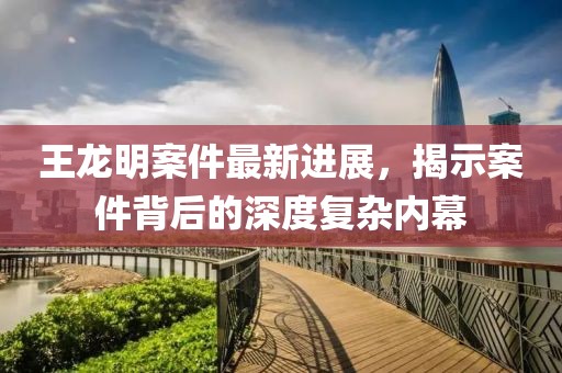 王龍明案件最新進(jìn)展，揭示案件背后的深度復(fù)雜內(nèi)幕