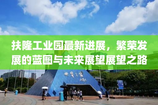 扶隆工業(yè)園最新進(jìn)展，繁榮發(fā)展的藍(lán)圖與未來展望展望之路