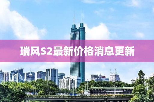 瑞風(fēng)S2最新價(jià)格消息更新