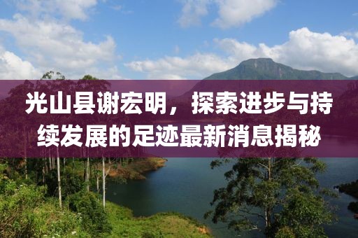 光山縣謝宏明，探索進(jìn)步與持續(xù)發(fā)展的足跡最新消息揭秘