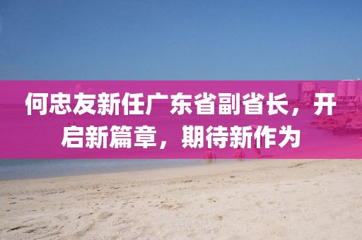 何忠友新任廣東省副省長，開啟新篇章，期待新作為