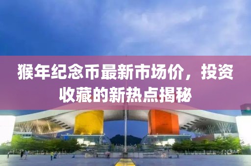 猴年紀(jì)念幣最新市場價，投資收藏的新熱點(diǎn)揭秘