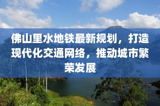 佛山里水地鐵最新規(guī)劃，打造現(xiàn)代化交通網(wǎng)絡，推動城市繁榮發(fā)展