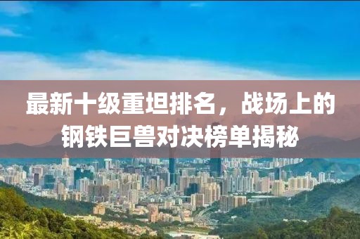 最新十級重坦排名，戰(zhàn)場上的鋼鐵巨獸對決榜單揭秘