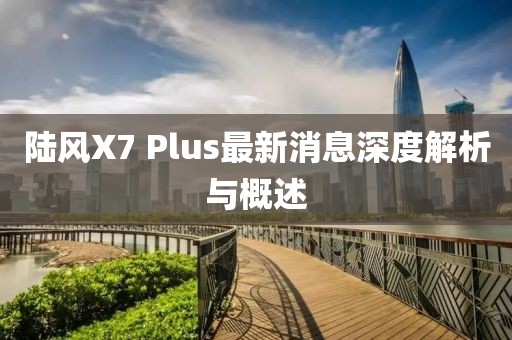 陸風(fēng)X7 Plus最新消息深度解析與概述