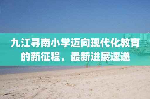 九江尋南小學(xué)邁向現(xiàn)代化教育的新征程，最新進(jìn)展速遞