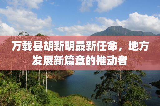 萬載縣胡新明最新任命，地方發(fā)展新篇章的推動者