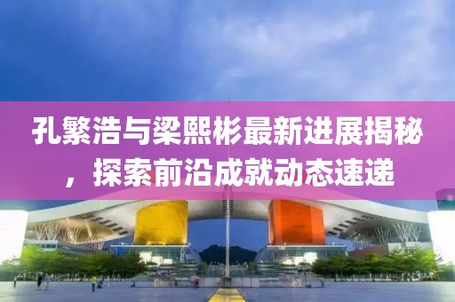 孔繁浩與梁熙彬最新進(jìn)展揭秘，探索前沿成就動(dòng)態(tài)速遞
