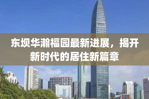 東壩華瀚福園最新進(jìn)展，揭開新時代的居住新篇章