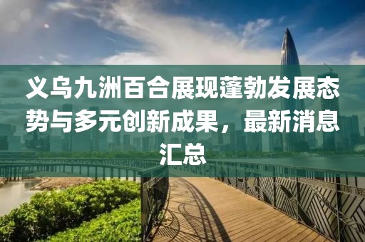 義烏九洲百合展現(xiàn)蓬勃發(fā)展態(tài)勢與多元創(chuàng)新成果，最新消息匯總
