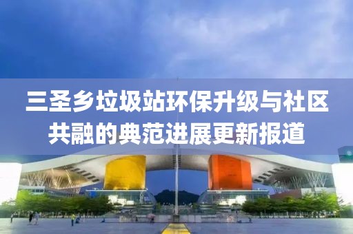 三圣鄉(xiāng)垃圾站環(huán)保升級與社區(qū)共融的典范進(jìn)展更新報道