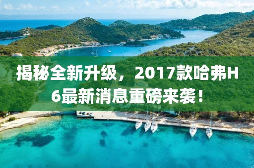 揭秘全新升級(jí)，2017款哈弗H6最新消息重磅來襲！