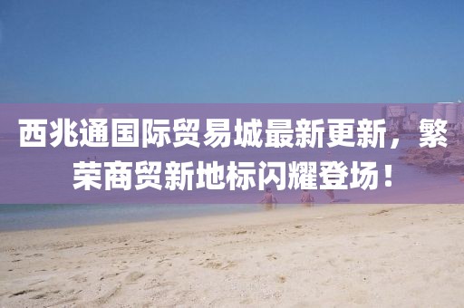 西兆通國(guó)際貿(mào)易城最新更新，繁榮商貿(mào)新地標(biāo)閃耀登場(chǎng)！