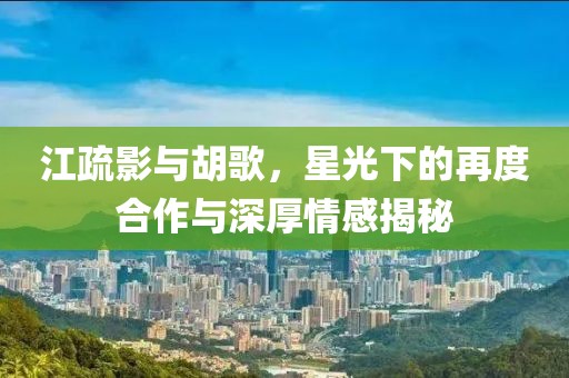 江疏影與胡歌，星光下的再度合作與深厚情感揭秘