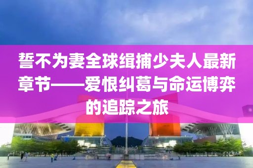 誓不為妻全球緝捕少夫人最新章節(jié)——愛恨糾葛與命運(yùn)博弈的追蹤之旅
