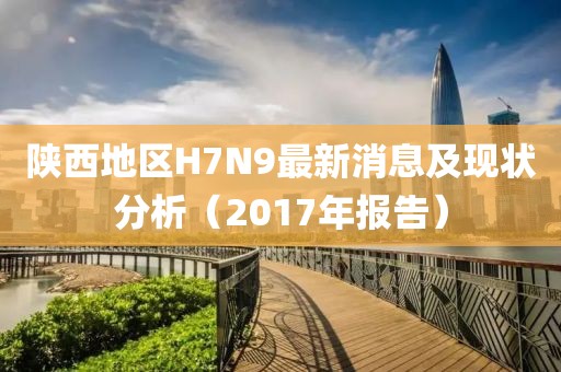 陜西地區(qū)H7N9最新消息及現(xiàn)狀分析（2017年報(bào)告）