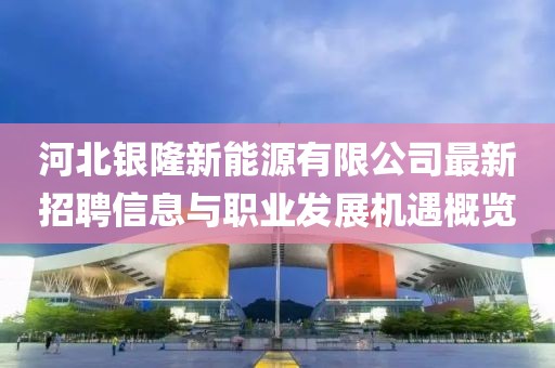 河北銀隆新能源有限公司最新招聘信息與職業(yè)發(fā)展機(jī)遇概覽