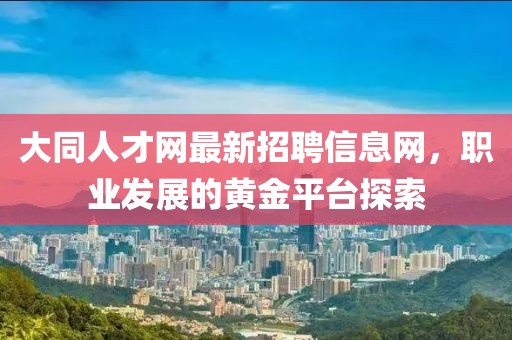 大同人才網(wǎng)最新招聘信息網(wǎng)，職業(yè)發(fā)展的黃金平臺探索