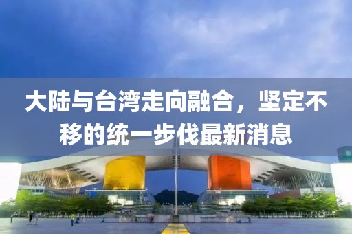 大陸與臺灣走向融合，堅定不移的統(tǒng)一步伐最新消息