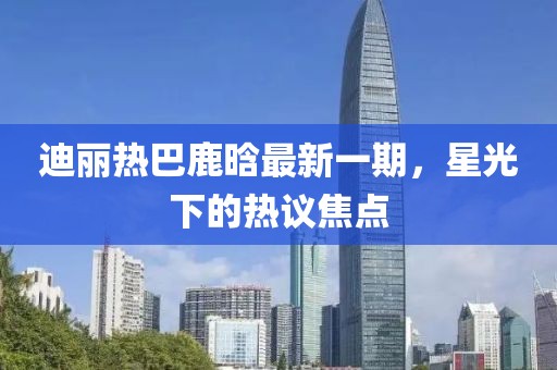 迪麗熱巴鹿晗最新一期，星光下的熱議焦點(diǎn)