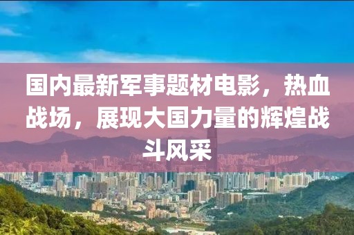 國內(nèi)最新軍事題材電影，熱血戰(zhàn)場，展現(xiàn)大國力量的輝煌戰(zhàn)斗風采