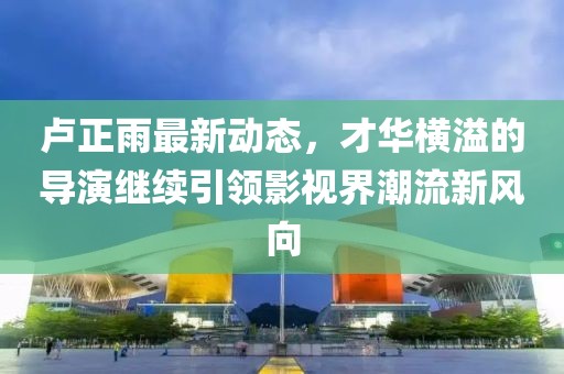 盧正雨最新動態(tài)，才華橫溢的導演繼續(xù)引領影視界潮流新風向