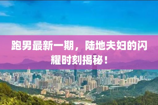 跑男最新一期，陸地夫婦的閃耀時刻揭秘！
