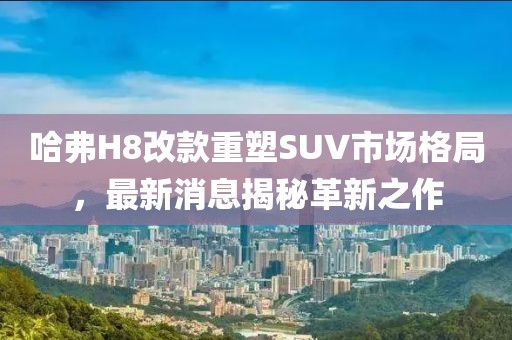 哈弗H8改款重塑SUV市場(chǎng)格局，最新消息揭秘革新之作