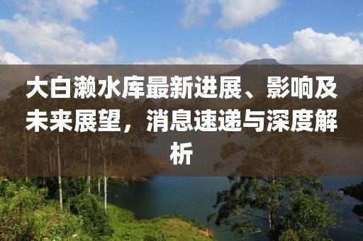 大白瀨水庫最新進展、影響及未來展望，消息速遞與深度解析