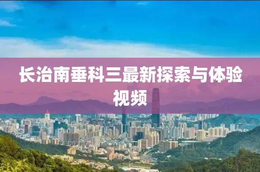 長治南垂科三最新探索與體驗(yàn)視頻