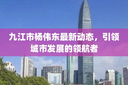九江市楊偉東最新動態(tài)，引領(lǐng)城市發(fā)展的領(lǐng)航者
