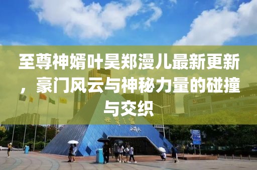 至尊神婿葉昊鄭漫兒最新更新，豪門風(fēng)云與神秘力量的碰撞與交織