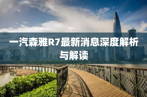 一汽森雅R7最新消息深度解析與解讀