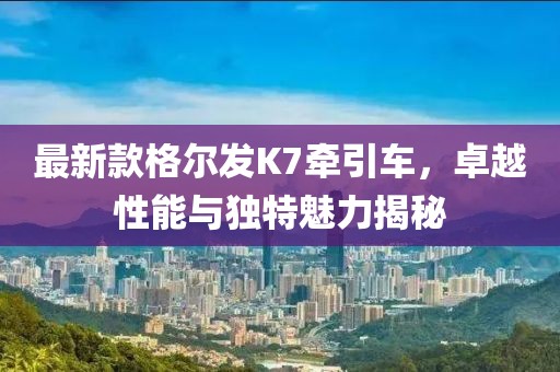 最新款格爾發(fā)K7牽引車，卓越性能與獨(dú)特魅力揭秘