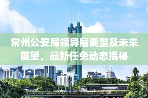 常州公安局領(lǐng)導(dǎo)層調(diào)整及未來展望，最新任免動態(tài)揭秘