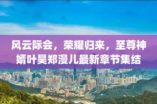 風(fēng)云際會(huì)，榮耀歸來(lái)，至尊神婿葉昊鄭漫兒最新章節(jié)集結(jié)